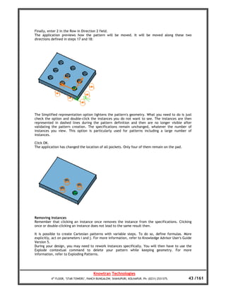 Finally, enter 2 in the Row in Direction 2 field.
The application previews how the pattern will be moved. It will be moved along these two
directions defined in steps 17 and 18:




The Simplified representation option lightens the pattern's geometry. What you need to do is just
check the option and double-click the instances you do not want to see. The instances are then
represented in dashed lines during the pattern definition and then are no longer visible after
validating the pattern creation. The specifications remain unchanged, whatever the number of
instances you view. This option is particularly used for patterns including a large number of
instances.

Click OK.
The application has changed the location of all pockets. Only four of them remain on the pad.




Removing Instances
Remember that clicking an instance once removes the instance from the specifications. Clicking
once or double-clicking an instance does not lead to the same result then.

It is possible to create Cartesian patterns with variable steps. To do so, define formulas. More
explicitly, act on parameters i and j. For more information, refer to Knowledge Advisor User's Guide
Version 5.
During your design, you may need to rework instances specifically. You will then have to use the
Explode contextual command to delete your pattern while keeping geometry. For more
information, refer to Exploding Patterns.




                                       Knowtran Technologies
          4th FLOOR, ‘STAR TOWERS’, PANCH BUNGALOW, SHAHUPURI, KOLHAPUR. Ph: (0231) 2531375.      43 /161
 