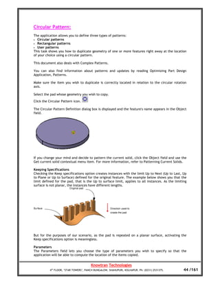 Circular Pattern:
The application allows you to define three types of patterns:
• Circular patterns
• Rectangular patterns
• User patterns
This task shows you how to duplicate geometry of one or more features right away at the location
of your choice using a circular pattern.

This document also deals with Complex Patterns.

You can also find information about patterns and updates by reading Optimizing Part Design
Application, Patterns.

Make sure the item you wish to duplicate is correctly located in relation to the circular rotation
axis.

Select the pad whose geometry you wish to copy.

Click the Circular Pattern icon.

The Circular Pattern Definition dialog box is displayed and the feature's name appears in the Object
field.




If you change your mind and decide to pattern the current solid, click the Object field and use the
Get current solid contextual menu item. For more information, refer to Patterning Current Solids.

Keeping Specifications
Checking the Keep specifications option creates instances with the limit Up to Next (Up to Last, Up
to Plane or Up to Surface) defined for the original feature. The example below shows you that the
limit defined for the pad, that is the Up to surface limit, applies to all instances. As the limiting
surface is not planar, the instances have different lengths.




But for the purposes of our scenario, as the pad is repeated on a planar surface, activating the
Keep specifications option is meaningless.

Parameters
The Parameters field lets you choose the type of parameters you wish to specify so that the
application will be able to compute the location of the items copied.


                                       Knowtran Technologies
          4th FLOOR, ‘STAR TOWERS’, PANCH BUNGALOW, SHAHUPURI, KOLHAPUR. Ph: (0231) 2531375.       44 /161
 