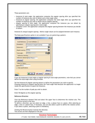 These parameters are:

•   Instances & total angle: the application computes the angular spacing after you specified the
    number of instances you wish to obtain and a total angle value.
•   Instances & angular spacing: the application computes the total angle after you specified the
    number of instances you wish to obtain and an angular spacing.
•   Angular spacing & total angle: the application computes the instances you can obtain by
    specifying an angular spacing and a total angle.
•   Complete crown: the application computes the angular spacing between the instances you decide
    to obtain.

Instances & unequal angular spacing: distinct angle values can be assigned between each instance.

The Keep specifications option is not available if you are patterning a pattern.




If you set Instances & total angle or Angular spacing & total angle parameters, note that you cannot
define the total angle when using formulas.

Set the Instances & Angular spacing options to define the parameters you wish to specify.
Choosing Instances & Angular spacing dims the Total angle field because the application no longer
needs this specification to space the instances.

Enter 7 as the number of pads you wish to obtain.

Enter 50 degrees as the angular spacing.

Reference Direction

Click the Reference element field and select the upper face to determine the rotation axis. This
axis will be normal to the face.
To define a direction, you can select an edge, a line, a planar face or a plane. After selecting an
edge, a line or a planar face, if necessary, you can also select a point to define the rotation center.
If you select a plane, selecting a point is mandatory.

Clicking the Reverse button reverses the direction.
Two arrows are then displayed on the pad.

                                        Knowtran Technologies
           4th FLOOR, ‘STAR TOWERS’, PANCH BUNGALOW, SHAHUPURI, KOLHAPUR. Ph: (0231) 2531375.        45 /161
 