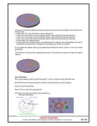 Contextual commands creating the reference elements you need are available from the Reference
element field:
• Create Line: For more information, see Creating Lines.
• X Axis: the X axis of the current coordinate system origin (0,0,0) becomes the direction.
• Y Axis: the Y axis of the current coordinate system origin (0,0,0) becomes the direction.
• Z Axis: the Z axis of the current coordinate system origin (0,0,0) becomes the direction.
• Create Plane: see Creating Planes.
• If you create any of these elements, the application then displays the corresponding icon next to
  the Reference element field. Clicking this icon enables you to edit the element.

If you modify the angular spacing, the application previews the result: arrows 1 and 2 are moved
accordingly.

Click Preview: the pad will be repeated seven times. The instances are green, just like the original
feature.




Crown Definition
Now, you are going to add a crown to your part. To do so, click the Crown Definition tab.

Set the Circle & Circle spacing options to define the parameters you wish to specify.

Enter 2 in the Circle(s) field.

Enter -18 mm in the Circle spacing field.

This figure may help you to define your parameters:




                                        Knowtran Technologies
           4th FLOOR, ‘STAR TOWERS’, PANCH BUNGALOW, SHAHUPURI, KOLHAPUR. Ph: (0231) 2531375.     46 /161
 