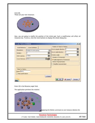 Click OK.
These are your new instances:




Now, you are going to modify the position of the initial pad. Such a modification will affect all
instances too. To do so, click the more buttons to display the whole dialog box.




Enter 20 in the Rotation angle field.

The application previews the rotation.




                                           Applying the Delete command on one instance deletes the


                                        Knowtran Technologies
          4th FLOOR, ‘STAR TOWERS’, PANCH BUNGALOW, SHAHUPURI, KOLHAPUR. Ph: (0231) 2531375.     47 /161
 