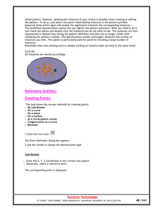 whole pattern. However, deleting the instances of your choice is possible when creating or editing
    the pattern. To do so, just select the points materializing instances in the pattern preview.
    Selecting these points again will enable the application maintain the corresponding instances.
    The Simplified representation option lets you lighten the pattern geometry. What you need to do is
    just check the option and double-click the instances you do not want to see. The instances are then
    represented in dashed lines during the pattern definition and then are no longer visible after
    validating the pattern creation. The specifications remain unchanged, whatever the number of
    instances you view. This option is particularly used for patterns including a large number of
    instances.
    Remember then that clicking once or double-clicking an instance does not lead to the same result.

    Click OK.
    All instances are moved accordingly.




    Reference Entities:
    Creating Points:
     This task shows the various methods for creating points:
    • By coordinates
    • On a curve
    • On a plane
    • On a surface
    • At a circle/sphere center
    • Tangent point on a curve
    • Between




    1.Click the Point icon.

    The Point Definition dialog box appears.
    2.Use the combo to choose the desired point type.


    Coordinates:

•       Enter the X, Y, Z coordinates in the current axis-system.
•       Optionally, select a reference point.

    The corresponding point is displayed.




                                              Knowtran Technologies
                 4th FLOOR, ‘STAR TOWERS’, PANCH BUNGALOW, SHAHUPURI, KOLHAPUR. Ph: (0231) 2531375.   48 /161
 