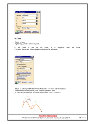 On Curve:

•    Select a curve
•    Optionally, select a reference point.

    If    this    point   is    not    on    the    curve,     it   is   projected         onto      the   curve.
    If no point is selected, the curve's extremity is used as reference.




•    Select an option point to determine whether the new point is to be created:
•    at a given distance along the curve from the reference point
•    a given ratio between the reference point and the curve's extremity.




                                             Knowtran Technologies
                4th FLOOR, ‘STAR TOWERS’, PANCH BUNGALOW, SHAHUPURI, KOLHAPUR. Ph: (0231) 2531375.             49 /161
 