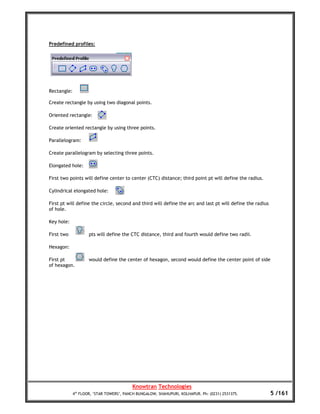 Predefined profiles:




Rectangle:

Create rectangle by using two diagonal points.

Oriented rectangle:

Create oriented rectangle by using three points.

Parallelogram:

Create parallelogram by selecting three points.

Elongated hole:

First two points will define center to center (CTC) distance; third point pt will define the radius.

Cylindrical elongated hole:

First pt will define the circle, second and third will define the arc and last pt will define the radius
of hole.

Key hole:

First two            pts will define the CTC distance, third and fourth would define two radii.

Hexagon:

First pt             would define the center of hexagon, second would define the center point of side
of hexagon.




                                          Knowtran Technologies
             4th FLOOR, ‘STAR TOWERS’, PANCH BUNGALOW, SHAHUPURI, KOLHAPUR. Ph: (0231) 2531375.            5 /161
 