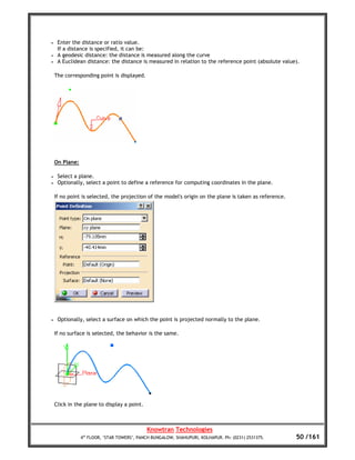 •    Enter the distance or ratio value.
     If a distance is specified, it can be:
•    A geodesic distance: the distance is measured along the curve
•    A Euclidean distance: the distance is measured in relation to the reference point (absolute value).

    The corresponding point is displayed.




    On Plane:

•    Select a plane.
•    Optionally, select a point to define a reference for computing coordinates in the plane.

    If no point is selected, the projection of the model's origin on the plane is taken as reference.




•    Optionally, select a surface on which the point is projected normally to the plane.

    If no surface is selected, the behavior is the same.




    Click in the plane to display a point.



                                             Knowtran Technologies
                4th FLOOR, ‘STAR TOWERS’, PANCH BUNGALOW, SHAHUPURI, KOLHAPUR. Ph: (0231) 2531375.      50 /161
 