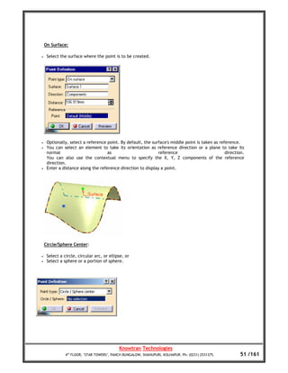 On Surface:

•    Select the surface where the point is to be created.




•    Optionally, select a reference point. By default, the surface's middle point is taken as reference.
•    You can select an element to take its orientation as reference direction or a plane to take its
     normal                         as                        reference                          direction.
     You can also use the contextual menu to specify the X, Y, Z components of the reference
     direction.
•    Enter a distance along the reference direction to display a point.




    Circle/Sphere Center:

•    Select a circle, circular arc, or ellipse, or
•    Select a sphere or a portion of sphere.




                                            Knowtran Technologies
               4th FLOOR, ‘STAR TOWERS’, PANCH BUNGALOW, SHAHUPURI, KOLHAPUR. Ph: (0231) 2531375.        51 /161
 