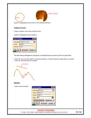 A point is displayed at the center of the selected element.


    Tangent on Curve:

•    Select a planar curve and a direction line.

    A point is displayed at each tangent.




    The Multi-Result Management dialog box is displayed because several points are generated.

•    Click YES: you can then select a reference element, to which only the closest point is created.
•    Click NO: all the points are created.




    Between:

•    Select any two points.




                                            Knowtran Technologies
               4th FLOOR, ‘STAR TOWERS’, PANCH BUNGALOW, SHAHUPURI, KOLHAPUR. Ph: (0231) 2531375.      52 /161
 