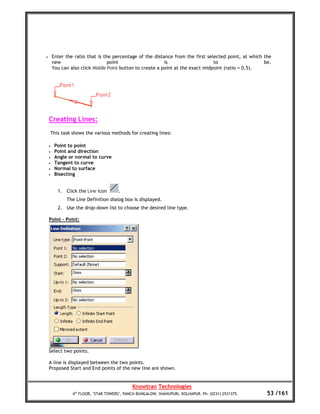 •       Enter the ratio that is the percentage of the distance from the first selected point, at which the
        new                       point                     is                    to                   be.
        You can also click Middle Point button to create a point at the exact midpoint (ratio = 0.5).




    Creating Lines:
        This task shows the various methods for creating lines:

    •    Point to point
    •    Point and direction
    •    Angle or normal to curve
    •    Tangent to curve
    •    Normal to surface
    •    Bisecting


           1. Click the Line icon       .
               The Line Definition dialog box is displayed.
           2. Use the drop-down list to choose the desired line type.

    Point – Point:




    Select two points.

    A line is displayed between the two points.
    Proposed Start and End points of the new line are shown.


                                               Knowtran Technologies
                  4th FLOOR, ‘STAR TOWERS’, PANCH BUNGALOW, SHAHUPURI, KOLHAPUR. Ph: (0231) 2531375.    53 /161
 