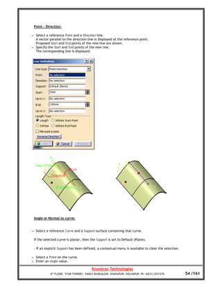 Point – Direction:

•    Select a reference Point and a Direction line.
     A vector parallel to the direction line is displayed at the reference point.
     Proposed Start and End points of the new line are shown.
•    Specify the Start and End points of the new line.
     The corresponding line is displayed.




    Angle or Normal to curve:


•    Select a reference Curve and a Support surface containing that curve.

    If the selected curve is planar, then the Support is set to Default (Plane).

    - If an explicit Support has been defined, a contextual menu is available to clear the selection.

•    Select a Point on the curve.
•    Enter an Angle value.

                                            Knowtran Technologies
               4th FLOOR, ‘STAR TOWERS’, PANCH BUNGALOW, SHAHUPURI, KOLHAPUR. Ph: (0231) 2531375.       54 /161
 