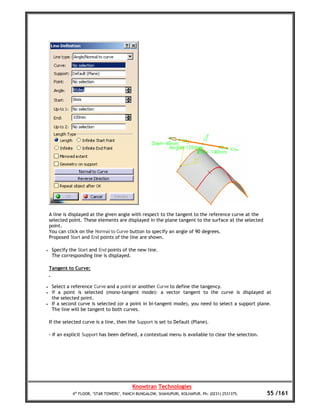 A line is displayed at the given angle with respect to the tangent to the reference curve at the
    selected point. These elements are displayed in the plane tangent to the surface at the selected
    point.
    You can click on the Normal to Curve button to specify an angle of 90 degrees.
    Proposed Start and End points of the line are shown.

•    Specify the Start and End points of the new line.
     The corresponding line is displayed.

    Tangent to Curve:


•    Select a reference Curve and a point or another Curve to define the tangency.
•    if a point is selected (mono-tangent mode): a vector tangent to the curve is displayed at
     the selected point.
•    If a second curve is selected (or a point in bi-tangent mode), you need to select a support plane.
     The line will be tangent to both curves.

    If the selected curve is a line, then the Support is set to Default (Plane).

    - If an explicit Support has been defined, a contextual menu is available to clear the selection.




                                            Knowtran Technologies
               4th FLOOR, ‘STAR TOWERS’, PANCH BUNGALOW, SHAHUPURI, KOLHAPUR. Ph: (0231) 2531375.       55 /161
 