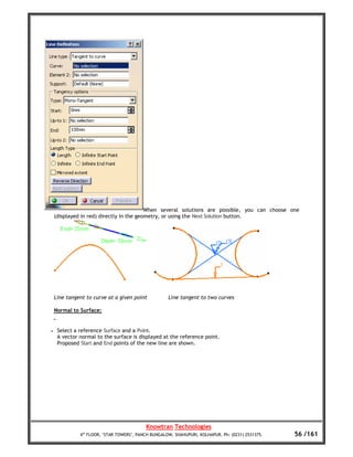 When several solutions are possible, you can choose one
    (displayed in red) directly in the geometry, or using the Next Solution button.




    Line tangent to curve at a given point           Line tangent to two curves

    Normal to Surface:


•    Select a reference Surface and a Point.
     A vector normal to the surface is displayed at the reference point.
     Proposed Start and End points of the new line are shown.




                                           Knowtran Technologies
              4th FLOOR, ‘STAR TOWERS’, PANCH BUNGALOW, SHAHUPURI, KOLHAPUR. Ph: (0231) 2531375.   56 /161
 