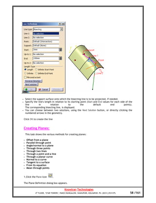 •       Select the support surface onto which the bisecting line is to be projected, if needed.
•       Specify the line's length in relation to its starting point (Start and End values for each side of the
        line         in         relation          to          the          default        end         points).
        The corresponding bisecting line, is displayed.
•       You can choose between two solutions, using the Next Solution button, or directly clicking the
        numbered arrows in the geometry.

    Click OK to create the line


    Creating Planes:
        This task shows the various methods for creating planes:

    •    Offset from a plane
    •    Parallel through point
    •    Angle/normal to a plane
    •    Through three points
    •    Through two lines
    •    Through a point and a line
    •    Through a planar curve
    •    Normal to a curve
    •    Tangent to a surface
    •    From its equation
    •    Mean through points


    1.Click the Plane icon        .

    The Plane Definition dialog box appears.

                                              Knowtran Technologies
                 4th FLOOR, ‘STAR TOWERS’, PANCH BUNGALOW, SHAHUPURI, KOLHAPUR. Ph: (0231) 2531375.         58 /161
 
