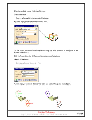 2.Use the combo to choose the desired Plane type

Offset from Plane:

 •   Select a reference Plane then enter an Offset value.

A plane is displayed offset from the reference plane.




Use the Reverse Direction button to reverse the change the offset direction, or simply click on the
arrow in the geometry.

Click the Repeat object after OK if you wish to create more offset planes.

Parallel through Point:

 •   Select a reference Plane and a Point.




Plane is displayed parallel to the reference plane and passing through the selected point.




                                         Knowtran Technologies
            4th FLOOR, ‘STAR TOWERS’, PANCH BUNGALOW, SHAHUPURI, KOLHAPUR. Ph: (0231) 2531375.   59 /161
 