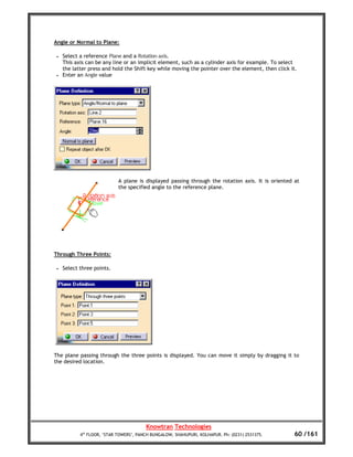 Angle or Normal to Plane:

 •   Select a reference Plane and a Rotation axis.
     This axis can be any line or an implicit element, such as a cylinder axis for example. To select
     the latter press and hold the Shift key while moving the pointer over the element, then click it.
 •   Enter an Angle value




                             A plane is displayed passing through the rotation axis. It is oriented at
                             the specified angle to the reference plane.




Through Three Points:

 •   Select three points.




The plane passing through the three points is displayed. You can move it simply by dragging it to
the desired location.




                                         Knowtran Technologies
            4th FLOOR, ‘STAR TOWERS’, PANCH BUNGALOW, SHAHUPURI, KOLHAPUR. Ph: (0231) 2531375.      60 /161
 