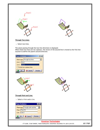 Through Two Lines:

 •   Select two lines.

The plane passing through the two line directions is displayed.
When these two lines are not coplanar, the vector of the second line is moved to the first line
location to define the plane's second direction.




Through Point and Line:

 •   Select a Point and a Line.




                                         Knowtran Technologies
            4th FLOOR, ‘STAR TOWERS’, PANCH BUNGALOW, SHAHUPURI, KOLHAPUR. Ph: (0231) 2531375.    61 /161
 
