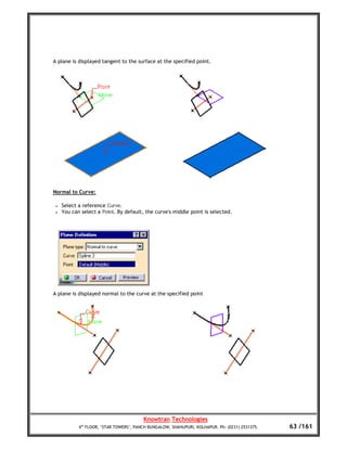 A plane is displayed tangent to the surface at the specified point.




Normal to Curve:

 •   Select a reference Curve.
 •   You can select a Point. By default, the curve's middle point is selected.




A plane is displayed normal to the curve at the specified point




                                         Knowtran Technologies
            4th FLOOR, ‘STAR TOWERS’, PANCH BUNGALOW, SHAHUPURI, KOLHAPUR. Ph: (0231) 2531375.   63 /161
 