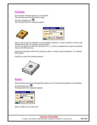 Translate:
The Translate command applies to current bodies.
This task shows you how to translate a body.

Click the Translate icon.
The Translate Definition dialog box appears




Select a line to take its orientation as the translation direction or a plane to take its normal as the
translation direction. For example, select ZX plane.
You can also specify the direction by means of X, Y, Z vector components by using the contextual
menu on the Direction area.

Specify the translation distance by entering a value or using the Drag manipulator. For example,
enter 100mm.

Click OK to create the translated element.




Rotate:
This task shows you how to rotate geometry about an axis. The command applies to current bodies.

Click the Rotate icon.
The Rotate Definition dialog box appears.




Select an edge as the rotation axis.




                                       Knowtran Technologies
          4th FLOOR, ‘STAR TOWERS’, PANCH BUNGALOW, SHAHUPURI, KOLHAPUR. Ph: (0231) 2531375.         64 /161
 
