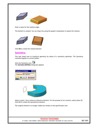 Enter a value for the rotation angle.

The element is rotated. You can drag it by using the graphic manipulator to adjust the rotation.




Click OK to create the rotated element

Symmetry:
This task shows how to transform geometry by means of a symmetry operation. The Symmetry
command applies to current bodies.


Click the Symmetry icon.
The Symmetry Definition dialog box appears




Select a point, line or plane as reference element. For the purpose of our scenario, select plane ZX.
Click OK to create the symmetrical element.

The original element is no longer visible but remains in the specification tree.




                                        Knowtran Technologies
          4th FLOOR, ‘STAR TOWERS’, PANCH BUNGALOW, SHAHUPURI, KOLHAPUR. Ph: (0231) 2531375.       65 /161
 