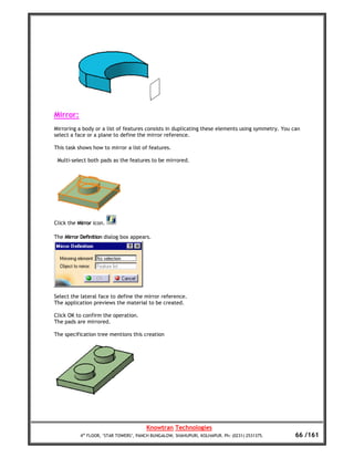 Mirror:
Mirroring a body or a list of features consists in duplicating these elements using symmetry. You can
select a face or a plane to define the mirror reference.

This task shows how to mirror a list of features.

 Multi-select both pads as the features to be mirrored.




Click the Mirror icon.

The Mirror Definition dialog box appears.




Select the lateral face to define the mirror reference.
The application previews the material to be created.

Click OK to confirm the operation.
The pads are mirrored.

The specification tree mentions this creation




                                        Knowtran Technologies
           4th FLOOR, ‘STAR TOWERS’, PANCH BUNGALOW, SHAHUPURI, KOLHAPUR. Ph: (0231) 2531375.      66 /161
 