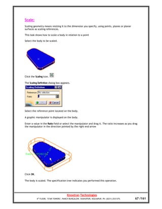 Scale:
Scaling geometry means resizing it to the dimension you specify, using points, planes or planar
surfaces as scaling references.

This task shows how to scale a body in relation to a point

Select the body to be scaled.




Click the Scaling icon.

The Scaling Definition dialog box appears.




Select the reference point located on the body.

A graphic manipulator is displayed on the body.

Enter a value in the Ratio field or select the manipulator and drag it. The ratio increases as you drag
the manipulator in the direction pointed by the right end arrow




Click OK.

The body is scaled. The specification tree indicates you performed this operation.




                                         Knowtran Technologies
            4th FLOOR, ‘STAR TOWERS’, PANCH BUNGALOW, SHAHUPURI, KOLHAPUR. Ph: (0231) 2531375.       67 /161
 