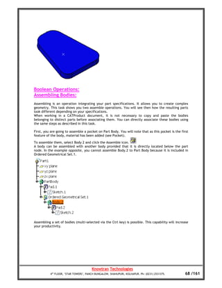 Boolean Operations:
Assembling Bodies:
Assembling is an operation integrating your part specifications. It allows you to create complex
geometry. This task shows you two assemble operations. You will see then how the resulting parts
look different depending on your specifications.
When working in a CATProduct document, it is not necessary to copy and paste the bodies
belonging to distinct parts before associating them. You can directly associate these bodies using
the same steps as described in this task.

First, you are going to assemble a pocket on Part Body. You will note that as this pocket is the first
feature of the body, material has been added (see Pocket).

To assemble them, select Body 2 and click the Assemble icon.
A body can be assembled with another body provided that it is directly located below the part
node. In the example opposite, you cannot assemble Body.2 to Part Body because it is included in
Ordered Geometrical Set.1.




Assembling a set of bodies (multi-selected via the Ctrl key) is possible. This capability will increase
your productivity.




                                       Knowtran Technologies
          4th FLOOR, ‘STAR TOWERS’, PANCH BUNGALOW, SHAHUPURI, KOLHAPUR. Ph: (0231) 2531375.         68 /161
 