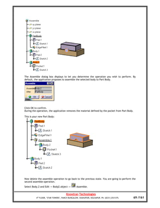 The Assemble dialog box displays to let you determine the operation you wish to perform. By
default, the application proposes to assemble the selected body to Part Body.




Click OK to confirm.
During the operation, the application removes the material defined by the pocket from Part Body.

This is your new Part Body:




Now delete the assemble operation to go back to the previous state. You are going to perform the
second assemble operation.

Select Body.2 and Edit -> Body2.object ->        Assemble.


                                       Knowtran Technologies
          4th FLOOR, ‘STAR TOWERS’, PANCH BUNGALOW, SHAHUPURI, KOLHAPUR. Ph: (0231) 2531375.       69 /161
 