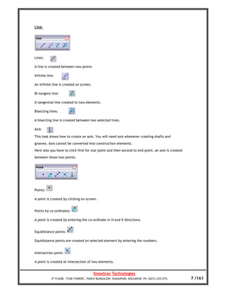 Line:




Lines:

A line is created between two points

Infinite line:

An infinite line is created on screen.

Bi-tangent line:

A tangential line created to two elements.

Bisecting lines:

A bisecting line is created between two selected lines.

Axis:

This task shows how to create an axis. You will need axis whenever creating shafts and
grooves. Axis cannot be converted into construction elements.
Here also you have to click first for star point and then second to end point, an axis is created
between those two points.




Points:

A point is created by clicking on screen.


Points by co-ordinates:

A point is created by entering the co-ordinate in H and V directions.


Equidistance points:

Equidistance points are created on selected element by entering the numbers.


Intersection point:

A point is created at intersection of two elements.


                                         Knowtran Technologies
            4th FLOOR, ‘STAR TOWERS’, PANCH BUNGALOW, SHAHUPURI, KOLHAPUR. Ph: (0231) 2531375.      7 /161
 