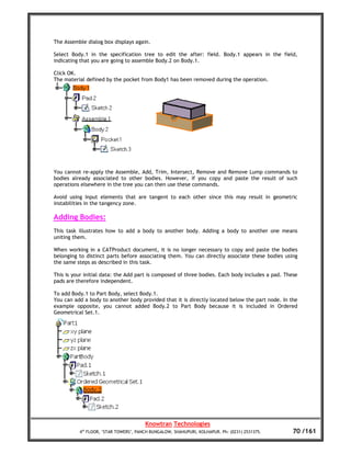 The Assemble dialog box displays again.

Select Body.1 in the specification tree to edit the after: field. Body.1 appears in the field,
indicating that you are going to assemble Body.2 on Body.1.

Click OK.
The material defined by the pocket from Body1 has been removed during the operation.




You cannot re-apply the Assemble, Add, Trim, Intersect, Remove and Remove Lump commands to
bodies already associated to other bodies. However, if you copy and paste the result of such
operations elsewhere in the tree you can then use these commands.

Avoid using input elements that are tangent to each other since this may result in geometric
instabilities in the tangency zone.

Adding Bodies:
This task illustrates how to add a body to another body. Adding a body to another one means
uniting them.

When working in a CATProduct document, it is no longer necessary to copy and paste the bodies
belonging to distinct parts before associating them. You can directly associate these bodies using
the same steps as described in this task.

This is your initial data: the Add part is composed of three bodies. Each body includes a pad. These
pads are therefore independent.

To add Body.1 to Part Body, select Body.1.
You can add a body to another body provided that it is directly located below the part node. In the
example opposite, you cannot added Body.2 to Part Body because it is included in Ordered
Geometrical Set.1.




                                       Knowtran Technologies
          4th FLOOR, ‘STAR TOWERS’, PANCH BUNGALOW, SHAHUPURI, KOLHAPUR. Ph: (0231) 2531375.      70 /161
 