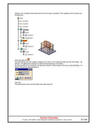 Adding a set of bodies (multi-selected via the Ctrl key) is possible. This capability will increase your
productivity.




Click the Add icon     .
The Add dialog box that appears displays the name of the selected body and the Part Body. By
default, the application proposes to add the selected body to Part Body.
For the purpose of our scenario, we keep this location. Note however that you could add Body.1 to
Body.2 one just by selecting Body.2.




Click OK.
The specification tree and Part Body now looks like this:




                                        Knowtran Technologies
           4th FLOOR, ‘STAR TOWERS’, PANCH BUNGALOW, SHAHUPURI, KOLHAPUR. Ph: (0231) 2531375.        71 /161
 