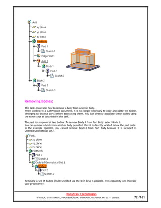 Removing Bodies:
This tasks illustrates how to remove a body from another body.
When working in a CATProduct document, it is no longer necessary to copy and paste the bodies
belonging to distinct parts before associating them. You can directly associate these bodies using
the same steps as described in this task.

The part is composed of two bodies. To remove Body.1 from Part Body, select Body.1.
You can remove a body from another body provided that it is directly located below the part node.
In the example opposite, you cannot remove Body.2 from Part Body because it is included in
Ordered Geometrical Set.1.




Removing a set of bodies (multi-selected via the Ctrl key) is possible. This capability will increase
your productivity.



                                       Knowtran Technologies
          4th FLOOR, ‘STAR TOWERS’, PANCH BUNGALOW, SHAHUPURI, KOLHAPUR. Ph: (0231) 2531375.       72 /161
 