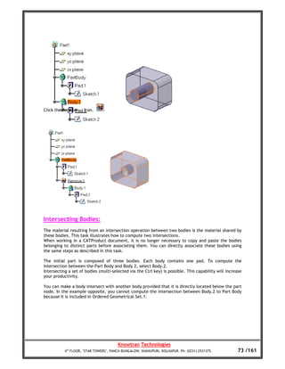 Click the Remove... icon.




Intersecting Bodies:
The material resulting from an intersection operation between two bodies is the material shared by
these bodies. This task illustrates how to compute two intersections.
When working in a CATProduct document, it is no longer necessary to copy and paste the bodies
belonging to distinct parts before associating them. You can directly associate these bodies using
the same steps as described in this task.

The initial part is composed of three bodies. Each body contains one pad. To compute the
intersection between the Part Body and Body 2, select Body.2.
Intersecting a set of bodies (multi-selected via the Ctrl key) is possible. This capability will increase
your productivity.

You can make a body intersect with another body provided that it is directly located below the part
node. In the example opposite, you cannot compute the intersection between Body.2 to Part Body
because it is included in Ordered Geometrical Set.1.




                                        Knowtran Technologies
           4th FLOOR, ‘STAR TOWERS’, PANCH BUNGALOW, SHAHUPURI, KOLHAPUR. Ph: (0231) 2531375.         73 /161
 