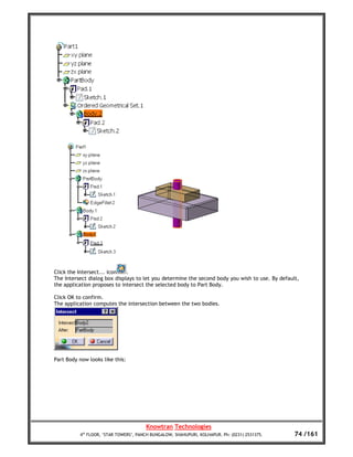 Click the Intersect... icon   .
The Intersect dialog box displays to let you determine the second body you wish to use. By default,
the application proposes to intersect the selected body to Part Body.

Click OK to confirm.
The application computes the intersection between the two bodies.




Part Body now looks like this:




                                       Knowtran Technologies
          4th FLOOR, ‘STAR TOWERS’, PANCH BUNGALOW, SHAHUPURI, KOLHAPUR. Ph: (0231) 2531375.     74 /161
 