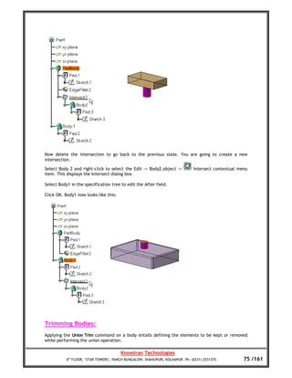 Now delete the intersection to go back to the previous state. You are going to create a new
intersection.

Select Body 2 and right-click to select the Edit -> Body2.object ->             Intersect contextual menu
item. This displays the Intersect dialog box.

Select Body1 in the specification tree to edit the After field.

Click OK. Body1 now looks like this:




Trimming Bodies:
Applying the Union Trim command on a body entails defining the elements to be kept or removed
while performing the union operation.

                                        Knowtran Technologies
           4th FLOOR, ‘STAR TOWERS’, PANCH BUNGALOW, SHAHUPURI, KOLHAPUR. Ph: (0231) 2531375.          75 /161
 