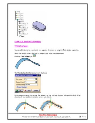 SURFACE BASED FEATURES:

Thick Surface:
You can add material to a surface in two opposite directions by using the Thick Surface capability.

Select the object/surface you wish to thicken, that is the extrude element.

Click the Thick Surface icon.




The Thick Surface Definition dialog box is displayed




In the geometry area, the arrow that appears on the extrude element indicates the first offset
direction. If you need to reverse the arrow, just click it.




                                        Knowtran Technologies
           4th FLOOR, ‘STAR TOWERS’, PANCH BUNGALOW, SHAHUPURI, KOLHAPUR. Ph: (0231) 2531375.         78 /161
 