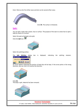 Enter 10mm as the first offset value and 6mm as the second offset value.




                                             Click OK. The surface is thickened.

Split:
You can split a body with a plane, face or surface. The purpose of this task is to show how to split a
body by means of a surface.

Select the pad as the body to be split.

Click the Split icon.




Select the splitting surface.

The    Split   Definition   dialog    box    is   displayed,     indicating    the    splitting   element.




An arrow appears indicating the portion of body that will be kept. If the arrow points in the wrong
direction, you can click it to reverse the direction.




Click OK.
The body is split. Material has been removed.




                                        Knowtran Technologies
           4th FLOOR, ‘STAR TOWERS’, PANCH BUNGALOW, SHAHUPURI, KOLHAPUR. Ph: (0231) 2531375.           79 /161
 