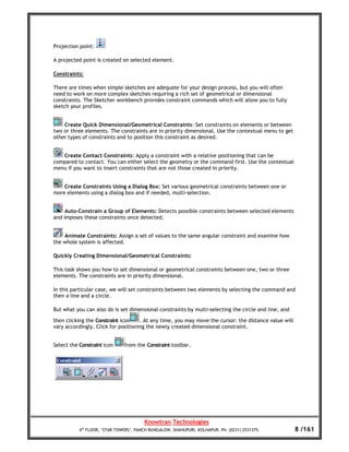 Projection point:

A projected point is created on selected element.

Constraints:

There are times when simple sketches are adequate for your design process, but you will often
need to work on more complex sketches requiring a rich set of geometrical or dimensional
constraints. The Sketcher workbench provides constraint commands which will allow you to fully
sketch your profiles.


    Create Quick Dimensional/Geometrical Constraints: Set constraints on elements or between
two or three elements. The constraints are in priority dimensional. Use the contextual menu to get
other types of constraints and to position this constraint as desired.


   Create Contact Constraints: Apply a constraint with a relative positioning that can be
compared to contact. You can either select the geometry or the command first. Use the contextual
menu if you want to insert constraints that are not those created in priority.


    Create Constraints Using a Dialog Box: Set various geometrical constraints between one or
more elements using a dialog box and if needed, multi-selection.


     Auto-Constrain a Group of Elements: Detects possible constraints between selected elements
and imposes these constraints once detected.


    Animate Constraints: Assign a set of values to the same angular constraint and examine how
the whole system is affected.

Quickly Creating Dimensional/Geometrical Constraints:

This task shows you how to set dimensional or geometrical constraints between one, two or three
elements. The constraints are in priority dimensional.

In this particular case, we will set constraints between two elements by selecting the command and
then a line and a circle.

But what you can also do is set dimensional constraints by multi-selecting the circle and line, and

then clicking the Constraint icon    . At any time, you may move the cursor: the distance value will
vary accordingly. Click for positioning the newly created dimensional constraint.


Select the Constraint icon     from the Constraint toolbar.




                                        Knowtran Technologies
           4th FLOOR, ‘STAR TOWERS’, PANCH BUNGALOW, SHAHUPURI, KOLHAPUR. Ph: (0231) 2531375.          8 /161
 