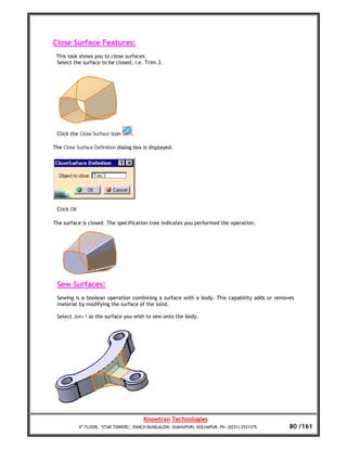 Close Surface Features:
 This task shows you to close surfaces.
 Select the surface to be closed, i.e. Trim.3.




 Click the Close Surface icon       .

The Close Surface Definition dialog box is displayed.




 Click OK

The surface is closed. The specification tree indicates you performed the operation.




 Sew Surfaces:
 Sewing is a boolean operation combining a surface with a body. This capability adds or removes
 material by modifying the surface of the solid.

 Select Join.1 as the surface you wish to sew onto the body.




                                         Knowtran Technologies
            4th FLOOR, ‘STAR TOWERS’, PANCH BUNGALOW, SHAHUPURI, KOLHAPUR. Ph: (0231) 2531375.   80 /161
 
