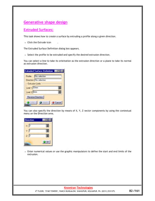 Generative shape design
Extruded Surfaces:
This task shows how to create a surface by extruding a profile along a given direction.

 •   Click the Extrude icon       .

The Extruded Surface Definition dialog box appears.

 •   Select the profile to be extruded and specify the desired extrusion direction.

You can select a line to take its orientation as the extrusion direction or a plane to take its normal
as extrusion direction.




You can also specify the direction by means of X, Y, Z vector components by using the contextual
menu on the Direction area.




 •   Enter numerical values or use the graphic manipulators to define the start and end limits of the
     extrusion.




                                         Knowtran Technologies
            4th FLOOR, ‘STAR TOWERS’, PANCH BUNGALOW, SHAHUPURI, KOLHAPUR. Ph: (0231) 2531375.      82 /161
 