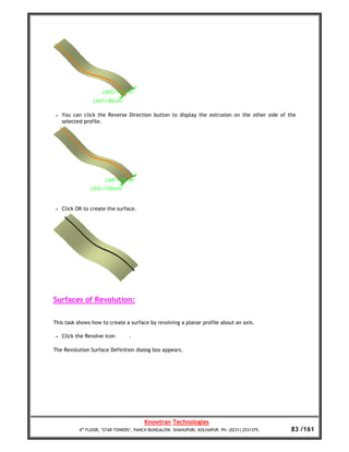 •   You can click the Reverse Direction button to display the extrusion on the other side of the
     selected profile.




 •   Click OK to create the surface.




Surfaces of Revolution:

This task shows how to create a surface by revolving a planar profile about an axis.

 •   Click the Revolve icon       .

The Revolution Surface Definition dialog box appears.




                                         Knowtran Technologies
            4th FLOOR, ‘STAR TOWERS’, PANCH BUNGALOW, SHAHUPURI, KOLHAPUR. Ph: (0231) 2531375.   83 /161
 