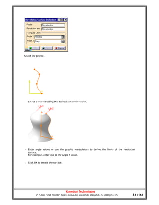 Select the profile.




 •   Select a line indicating the desired axis of revolution.




 •   Enter angle values or use the graphic manipulators to define the limits of the revolution
     surface.
     For example, enter 360 as the Angle 1 value.


 •   Click OK to create the surface.




                                         Knowtran Technologies
            4th FLOOR, ‘STAR TOWERS’, PANCH BUNGALOW, SHAHUPURI, KOLHAPUR. Ph: (0231) 2531375.   84 /161
 