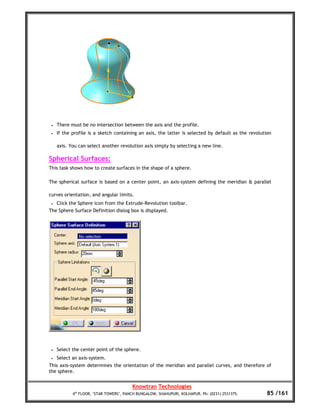 •   There must be no intersection between the axis and the profile.
 •   If the profile is a sketch containing an axis, the latter is selected by default as the revolution

     axis. You can select another revolution axis simply by selecting a new line.

Spherical Surfaces:
This task shows how to create surfaces in the shape of a sphere.

The spherical surface is based on a center point, an axis-system defining the meridian & parallel

curves orientation, and angular limits.
 • Click the Sphere icon from the Extrude-Revolution toolbar.
The Sphere Surface Definition dialog box is displayed.




 •   Select the center point of the sphere.
 •   Select an axis-system.
This axis-system determines the orientation of the meridian and parallel curves, and therefore of
the sphere.


                                         Knowtran Technologies
            4th FLOOR, ‘STAR TOWERS’, PANCH BUNGALOW, SHAHUPURI, KOLHAPUR. Ph: (0231) 2531375.       85 /161
 