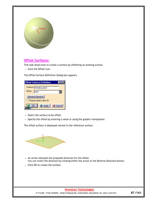 Offset Surfaces:
This task shows how to create a surface by offsetting an existing surface
 •   Click the Offset icon

The Offset Surface Definition dialog box appears.




 •   Select the surface to be offset.
 •   Specify the offset by entering a value or using the graphic manipulator.

The offset surface is displayed normal to the reference surface.




 •   An arrow indicates the proposed direction for the offset.
     You can invert the direction by clicking either the arrow or the Reverse Direction button.
 •   Click OK to create the surface.




                                         Knowtran Technologies
            4th FLOOR, ‘STAR TOWERS’, PANCH BUNGALOW, SHAHUPURI, KOLHAPUR. Ph: (0231) 2531375.    87 /161
 