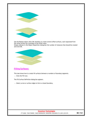 Use the Repeat object after OK checkbox to create several offset surfaces, each separated from
the initial surface by a multiple of the offset value.
Simply indicate in the Object Repetition dialog box the number of instances that should be created
and click OK.




Filling Surfaces:

This task shows how to create fill surfaces between a numbers of boundary segments.
 •   Click the Fill icon.

The Fill Surface Definition dialog box appears.

 •   Select curves or surface edges to form a closed boundary.




                                         Knowtran Technologies
            4th FLOOR, ‘STAR TOWERS’, PANCH BUNGALOW, SHAHUPURI, KOLHAPUR. Ph: (0231) 2531375.   88 /161
 