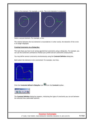 Select a first element. For example, a circle. The circle diameter is computed.




Select a second element. For example, a line.

The relation between the two elements is reconsidered. In other words, the diameter of the circle
is no longer displayed.

Creating Constraints via a Dialog Box:

This task shows you how to set various geometrical constraints using a dialog box. For example, you
can use the Constraint command to finalize your profile and set constraints consecutively.

You may define several constraints simultaneously using the Constraint Definition dialog box.

Multi-select the elements to be constrained. For example, two lines.




Click the Constraints Defined in Dialog Box icon     from the Constraint toolbar.




The Constraint Definition dialog box appears, indicating the types of constraints you can set between
the selected lines (selectable options).




                                        Knowtran Technologies
           4th FLOOR, ‘STAR TOWERS’, PANCH BUNGALOW, SHAHUPURI, KOLHAPUR. Ph: (0231) 2531375.           9 /161
 
