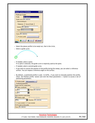 •   Select the planar profile to be swept out, that is the circle.
•   Select a guide curve.




•   If needed, select a spine.
    If no spine is selected, the guide curve is implicitly used as the spine.
•   If needed, select a second guide curve.
•   If you want to control the position of the profile during the sweep, you can select a reference
    surface. You can impose a reference angle on this surface.


•   By default, a positioned profile is used. In CATIA , if you want to manually position the profile,
    check the Position profile button and click the Show parameters >> button to access a set of
    positioning parameters.




                                         Knowtran Technologies
            4th FLOOR, ‘STAR TOWERS’, PANCH BUNGALOW, SHAHUPURI, KOLHAPUR. Ph: (0231) 2531375.        91 /161
 