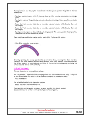 These parameters and the graphic manipulators will allow you to position the profile in the first
sweep plane.

•   Specify a positioning point in the first sweep plane by either entering coordinates or selecting a
    point.
•   Specify the x-axis of the positioning axis system by either selecting a line or specifying a rotation
    angle.
•   Select the X-axis inverted check box to invert the x-axis orientation (while keeping the y-axis
    unchanged).
•   Select the Y-axis inverted check box to invert the y-axis orientation (while keeping the y-axis
    unchanged).
•   Specify an anchor point on the profile by selecting a point. This anchor point is the origin of the
    axis system that is associated to the profile.

If you want to go back to the original profile, uncheck the Position profile button.



•   Click OK to create the swept surface.




Generally speaking, the sweep operation has a derivative effect, meaning that there may be a
continuity loss when sweeping a profile along a spine. If the spine presents curvature continuity,
the surface presents at least tangency continuity. If the spine presents tangency continuity, the
surface presents at least point continuity.

Lofted Surfaces:
This task shows how to create a lofted surface.

You can generate a lofted surface by sweeping one or two planar section curves along a computed
or user-defined spine. The surface can be made to respect one or more guide curves.
•   Click the Loft icon

The Lofted Surface Definition dialog box appears.
•   Select one or two planar section curves.

These sections may be tangent to support surfaces, provided they are not parallel.
Closed section curves can have point continuity at each closing point.




                                         Knowtran Technologies
            4th FLOOR, ‘STAR TOWERS’, PANCH BUNGALOW, SHAHUPURI, KOLHAPUR. Ph: (0231) 2531375.         92 /161
 
