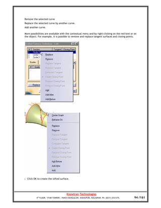 Remove the selected curve
Replace the selected curve by another curve.
Add another curve.

More possibilities are available with the contextual menu and by right-clicking on the red text or on
the object. For example, it is possible to remove and replace tangent surfaces and closing points.




•   Click OK to create the lofted surface.




                                         Knowtran Technologies
            4th FLOOR, ‘STAR TOWERS’, PANCH BUNGALOW, SHAHUPURI, KOLHAPUR. Ph: (0231) 2531375.     94 /161
 