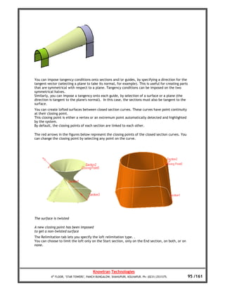 You can impose tangency conditions onto sections and/or guides, by specifying a direction for the
tangent vector (selecting a plane to take its normal, for example). This is useful for creating parts
that are symmetrical with respect to a plane. Tangency conditions can be imposed on the two
symmetrical halves.
Similarly, you can impose a tangency onto each guide, by selection of a surface or a plane (the
direction is tangent to the plane's normal). In this case, the sections must also be tangent to the
surface.
You can create lofted surfaces between closed section curves. These curves have point continuity
at their closing point.
This closing point is either a vertex or an extremum point automatically detected and highlighted
by the system.
By default, the closing points of each section are linked to each other.

The red arrows in the figures below represent the closing points of the closed section curves. You
can change the closing point by selecting any point on the curve.




The surface is twisted

A new closing point has been imposed
to get a non-twisted surface
The Relimitation tab lets you specify the loft relimitation type. .
You can choose to limit the loft only on the Start section, only on the End section, on both, or on
none.




                                       Knowtran Technologies
          4th FLOOR, ‘STAR TOWERS’, PANCH BUNGALOW, SHAHUPURI, KOLHAPUR. Ph: (0231) 2531375.          95 /161
 