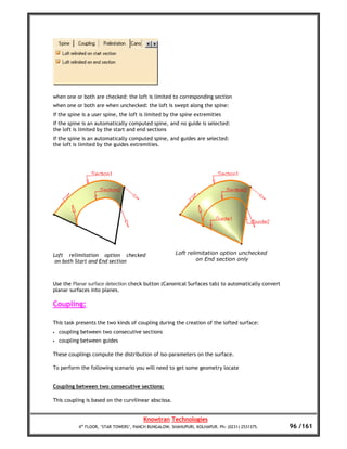 when one or both are checked: the loft is limited to corresponding section
when one or both are when unchecked: the loft is swept along the spine:
if the spine is a user spine, the loft is limited by the spine extremities
if the spine is an automatically computed spine, and no guide is selected:
the loft is limited by the start and end sections
if the spine is an automatically computed spine, and guides are selected:
the loft is limited by the guides extremities.




Loft relimitation option checked                       Loft relimitation option unchecked
 on both Start and End section                                  on End section only



Use the Planar surface detection check button (Canonical Surfaces tab) to automatically convert
planar surfaces into planes.

Coupling:

This task presents the two kinds of coupling during the creation of the lofted surface:
•   coupling between two consecutive sections
•   coupling between guides

These couplings compute the distribution of iso-parameters on the surface.

To perform the following scenario you will need to get some geometry locate


Coupling between two consecutive sections:

This coupling is based on the curvilinear abscissa.


                                        Knowtran Technologies
           4th FLOOR, ‘STAR TOWERS’, PANCH BUNGALOW, SHAHUPURI, KOLHAPUR. Ph: (0231) 2531375.     96 /161
 