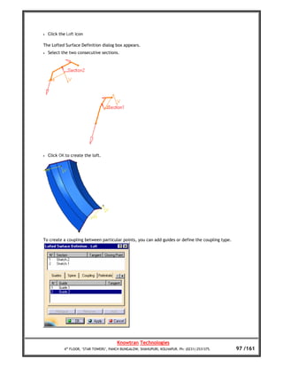 •   Click the Loft icon

The Lofted Surface Definition dialog box appears.
•   Select the two consecutive sections.




•   Click OK to create the loft.




To create a coupling between particular points, you can add guides or define the coupling type.




                                         Knowtran Technologies
            4th FLOOR, ‘STAR TOWERS’, PANCH BUNGALOW, SHAHUPURI, KOLHAPUR. Ph: (0231) 2531375.    97 /161
 